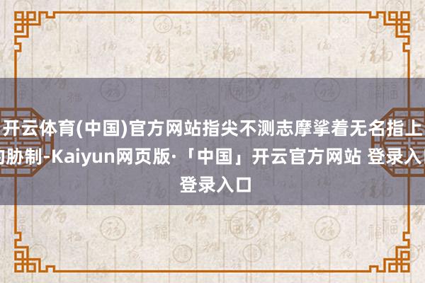 开云体育(中国)官方网站指尖不测志摩挲着无名指上的胁制-Kaiyun网页版·「中国」开云官方网站 登录入口