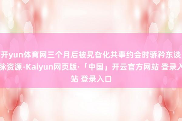 开yun体育网三个月后被旯旮化共事约会时骄矜东谈主脉资源-Kaiyun网页版·「中国」开云官方网站 登录入口
