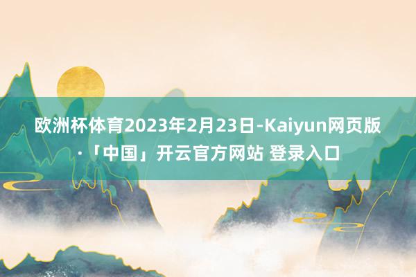 欧洲杯体育 2023年2月23日-Kaiyun网页版·「中国」开云官方网站 登录入口