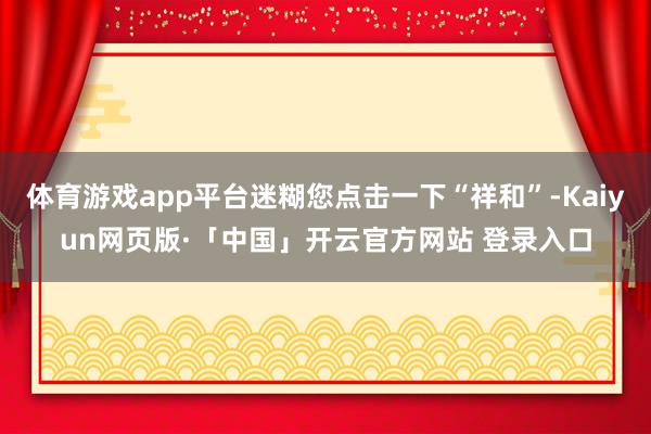体育游戏app平台迷糊您点击一下“祥和”-Kaiyun网页版·「中国」开云官方网站 登录入口