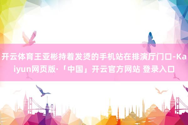 开云体育王亚彬持着发烫的手机站在排演厅门口-Kaiyun网页版·「中国」开云官方网站 登录入口