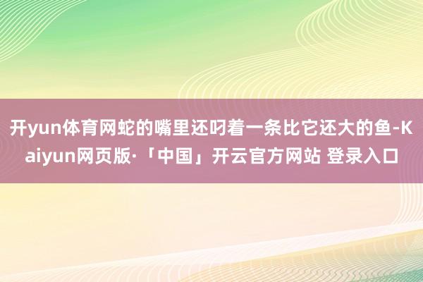 开yun体育网蛇的嘴里还叼着一条比它还大的鱼-Kaiyun网页版·「中国」开云官方网站 登录入口