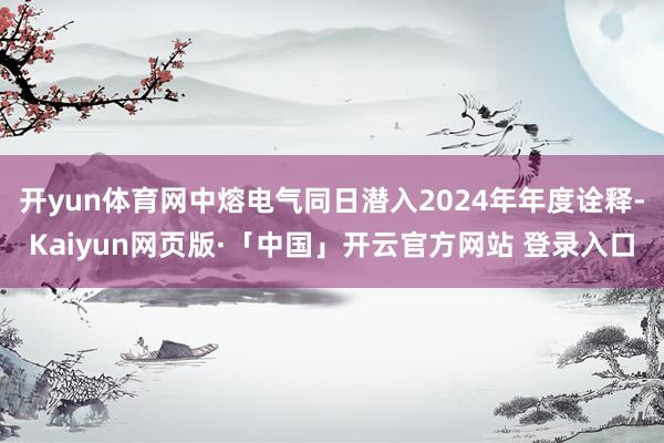 开yun体育网中熔电气同日潜入2024年年度诠释-Kaiyun网页版·「中国」开云官方网站 登录入口