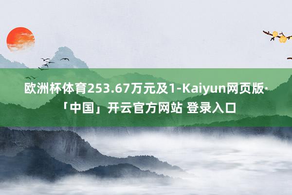 欧洲杯体育253.67万元及1-Kaiyun网页版·「中国」开云官方网站 登录入口