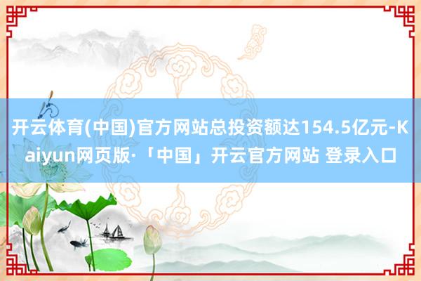 开云体育(中国)官方网站总投资额达154.5亿元-Kaiyun网页版·「中国」开云官方网站 登录入口