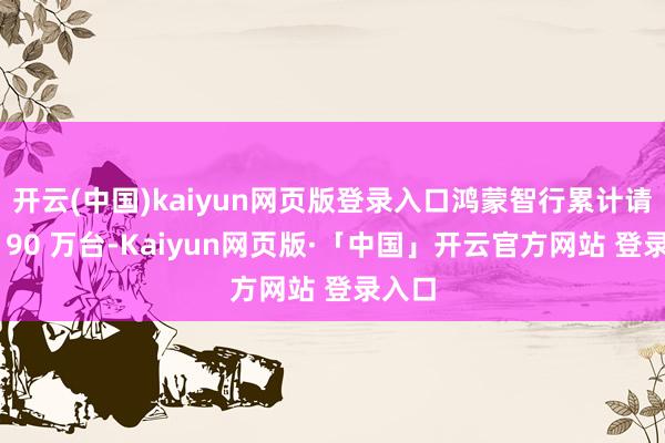 开云(中国)kaiyun网页版登录入口鸿蒙智行累计请托超 90 万台-Kaiyun网页版·「中国」开云官方网站 登录入口