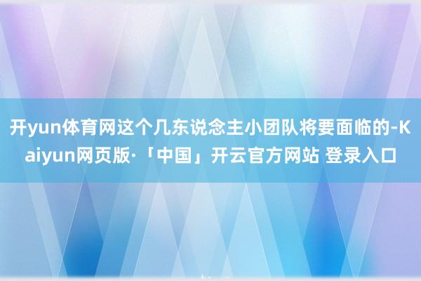 开yun体育网这个几东说念主小团队将要面临的-Kaiyun网页版·「中国」开云官方网站 登录入口