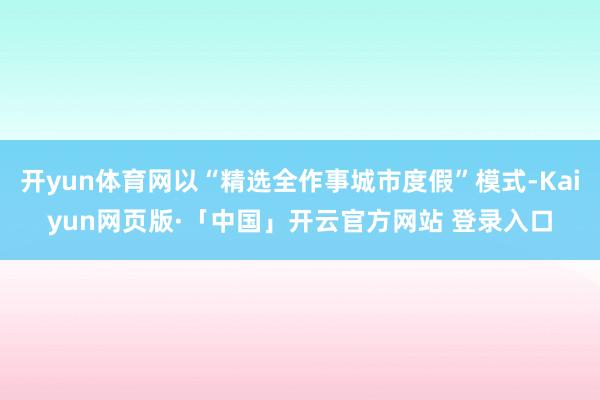 开yun体育网以“精选全作事城市度假”模式-Kaiyun网页版·「中国」开云官方网站 登录入口