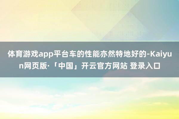 体育游戏app平台车的性能亦然特地好的-Kaiyun网页版·「中国」开云官方网站 登录入口