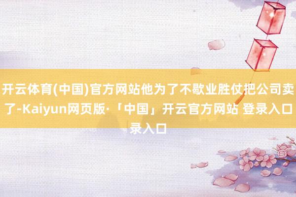 开云体育(中国)官方网站他为了不歇业胜仗把公司卖了-Kaiyun网页版·「中国」开云官方网站 登录入口