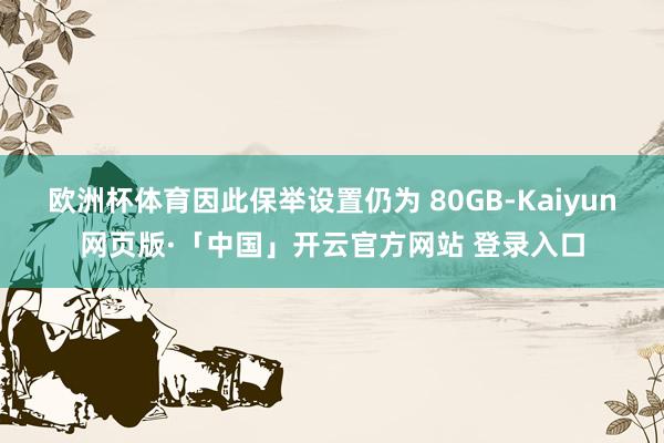 欧洲杯体育因此保举设置仍为 80GB-Kaiyun网页版·「中国」开云官方网站 登录入口