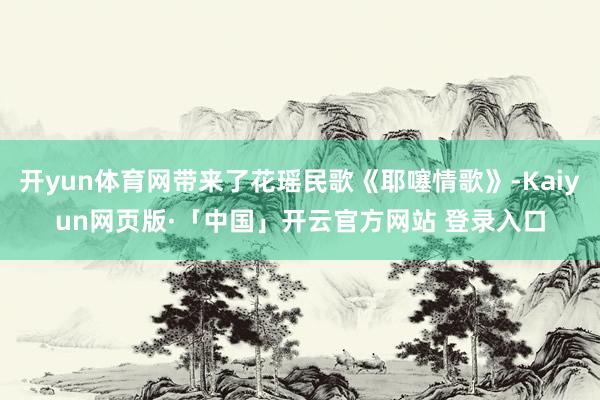 开yun体育网带来了花瑶民歌《耶噻情歌》-Kaiyun网页版·「中国」开云官方网站 登录入口