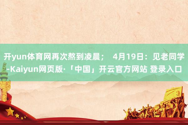 开yun体育网再次熬到凌晨；  4月19日：见老同学-Kaiyun网页版·「中国」开云官方网站 登录入口