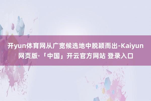 开yun体育网从广宽候选地中脱颖而出-Kaiyun网页版·「中国」开云官方网站 登录入口