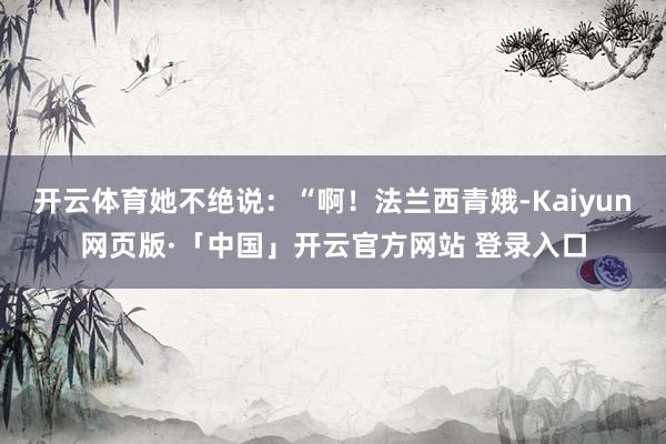 开云体育她不绝说：“啊！法兰西青娥-Kaiyun网页版·「中国」开云官方网站 登录入口
