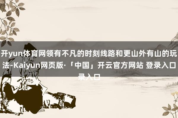 开yun体育网领有不凡的时刻线路和更山外有山的玩法-Kaiyun网页版·「中国」开云官方网站 登录入口