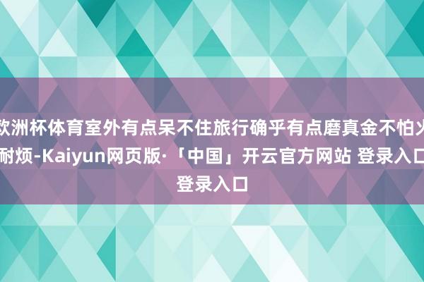 欧洲杯体育室外有点呆不住旅行确乎有点磨真金不怕火耐烦-Kaiyun网页版·「中国」开云官方网站 登录入口