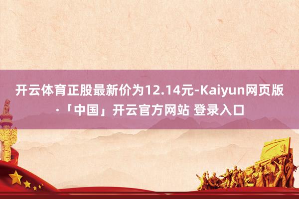 开云体育正股最新价为12.14元-Kaiyun网页版·「中国」开云官方网站 登录入口