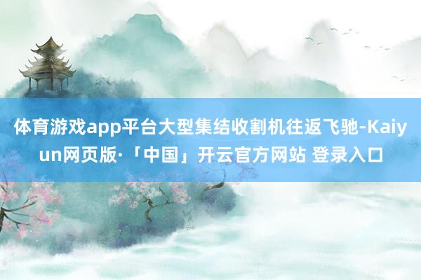 体育游戏app平台大型集结收割机往返飞驰-Kaiyun网页版·「中国」开云官方网站 登录入口
