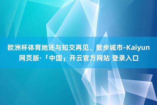 欧洲杯体育她还与知交再见、散步城市-Kaiyun网页版·「中国」开云官方网站 登录入口
