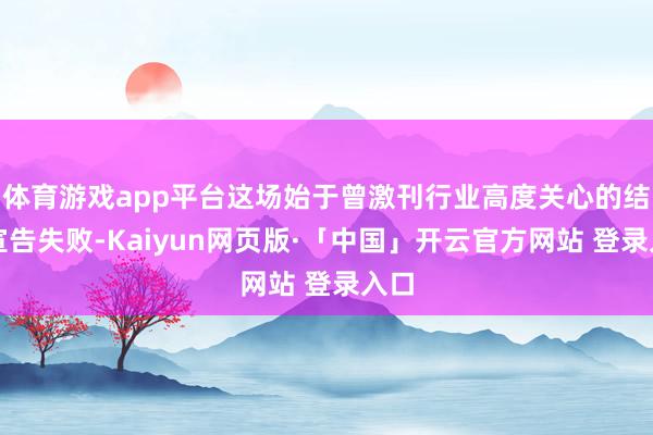 体育游戏app平台这场始于曾激刊行业高度关心的结亲宣告失败-Kaiyun网页版·「中国」开云官方网站 登录入口