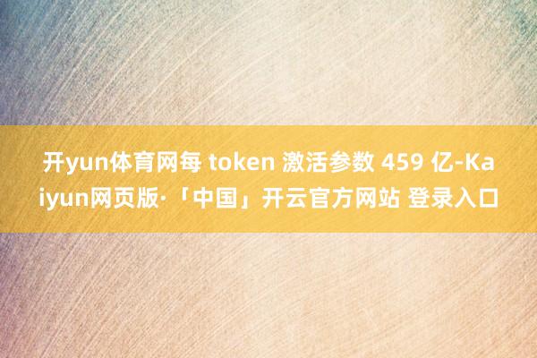 开yun体育网每 token 激活参数 459 亿-Kaiyun网页版·「中国」开云官方网站 登录入口