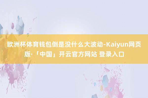 欧洲杯体育钱包倒是没什么大波动-Kaiyun网页版·「中国」开云官方网站 登录入口