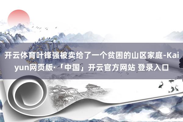 开云体育叶锋强被卖给了一个贫困的山区家庭-Kaiyun网页版·「中国」开云官方网站 登录入口