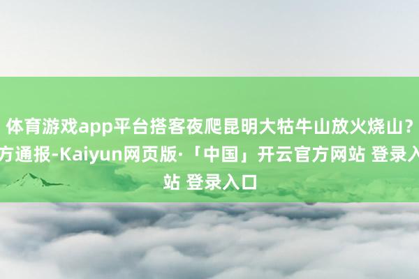 体育游戏app平台搭客夜爬昆明大牯牛山放火烧山？官方通报-Kaiyun网页版·「中国」开云官方网站 登录入口