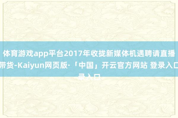 体育游戏app平台2017年收拢新媒体机遇聘请直播带货-Kaiyun网页版·「中国」开云官方网站 登录入口