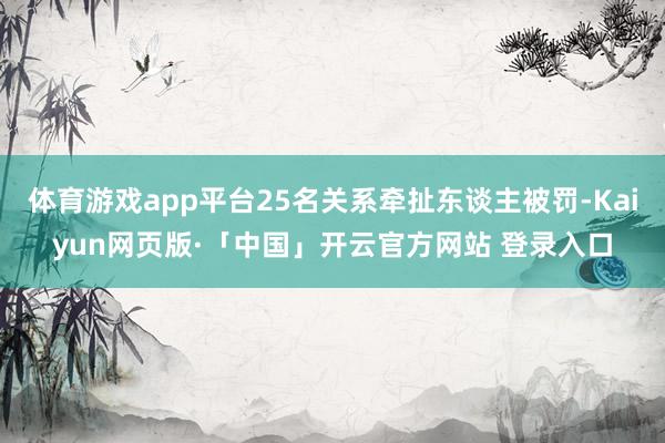 体育游戏app平台25名关系牵扯东谈主被罚-Kaiyun网页版·「中国」开云官方网站 登录入口
