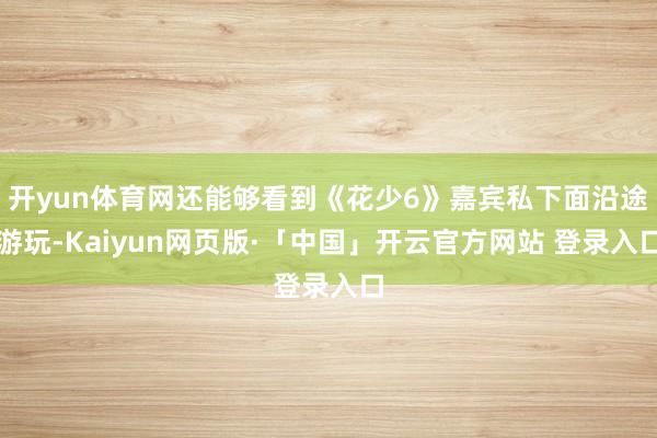 开yun体育网还能够看到《花少6》嘉宾私下面沿途游玩-Kaiyun网页版·「中国」开云官方网站 登录入口