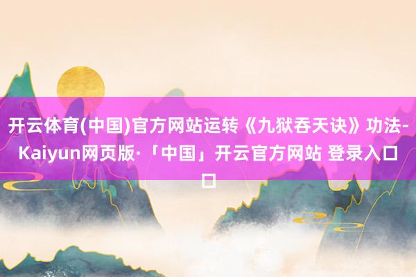 开云体育(中国)官方网站运转《九狱吞天诀》功法-Kaiyun网页版·「中国」开云官方网站 登录入口