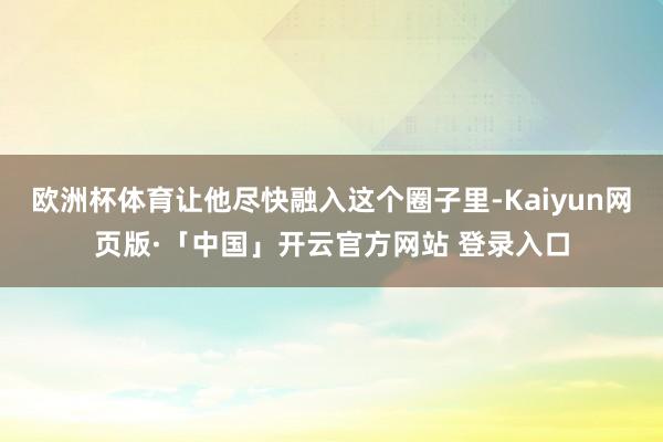欧洲杯体育让他尽快融入这个圈子里-Kaiyun网页版·「中国」开云官方网站 登录入口