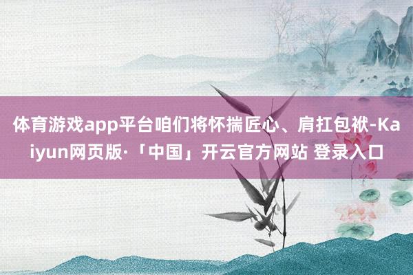 体育游戏app平台咱们将怀揣匠心、肩扛包袱-Kaiyun网页版·「中国」开云官方网站 登录入口