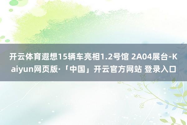 开云体育遐想15辆车亮相1.2号馆 2A04展台-Kaiyun网页版·「中国」开云官方网站 登录入口