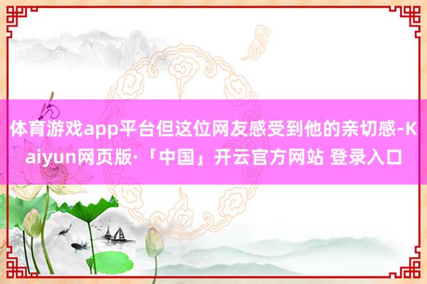体育游戏app平台但这位网友感受到他的亲切感-Kaiyun网页版·「中国」开云官方网站 登录入口