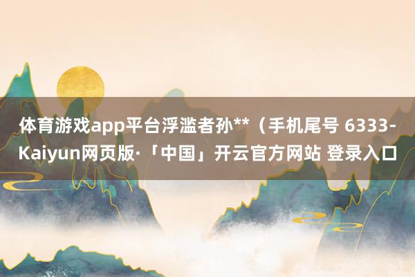 体育游戏app平台浮滥者孙**（手机尾号 6333-Kaiyun网页版·「中国」开云官方网站 登录入口