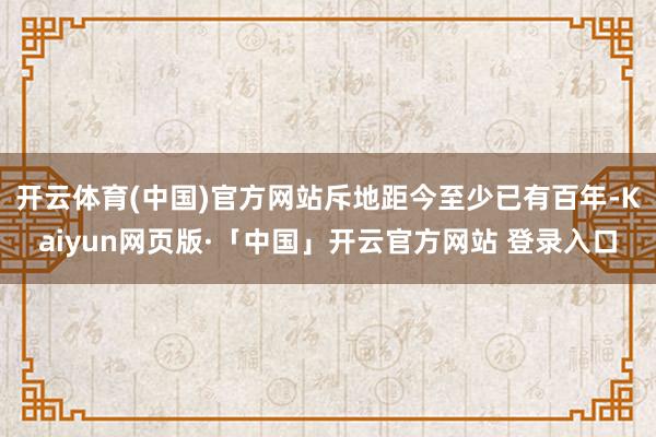 开云体育(中国)官方网站斥地距今至少已有百年-Kaiyun网页版·「中国」开云官方网站 登录入口