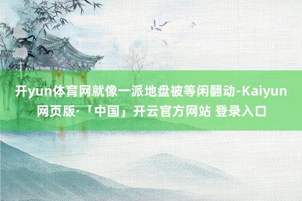开yun体育网就像一派地盘被等闲翻动-Kaiyun网页版·「中国」开云官方网站 登录入口