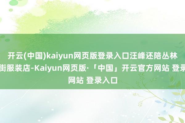 开云(中国)kaiyun网页版登录入口汪峰还陪丛林北逛街服装店-Kaiyun网页版·「中国」开云官方网站 登录入口