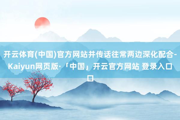 开云体育(中国)官方网站并传话往常两边深化配合-Kaiyun网页版·「中国」开云官方网站 登录入口