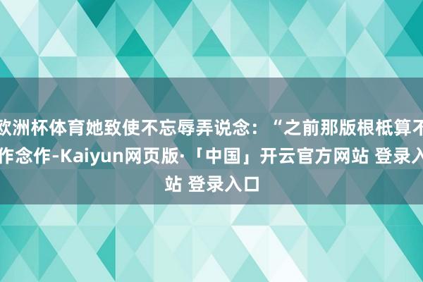 欧洲杯体育她致使不忘辱弄说念：“之前那版根柢算不了作念作-Kaiyun网页版·「中国」开云官方网站 登录入口