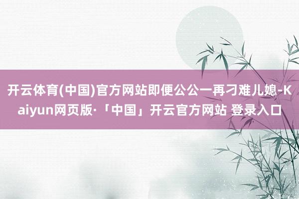 开云体育(中国)官方网站即便公公一再刁难儿媳-Kaiyun网页版·「中国」开云官方网站 登录入口