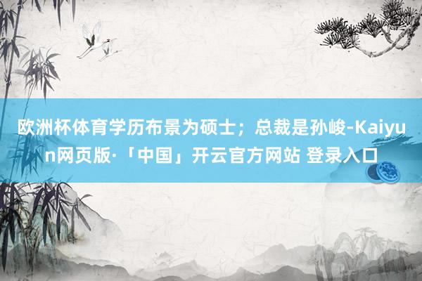 欧洲杯体育学历布景为硕士；总裁是孙峻-Kaiyun网页版·「中国」开云官方网站 登录入口