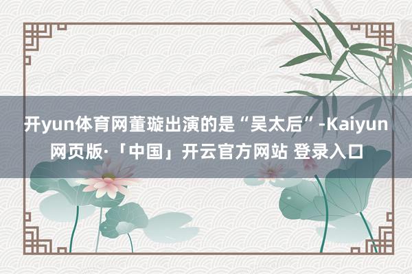 开yun体育网董璇出演的是“吴太后”-Kaiyun网页版·「中国」开云官方网站 登录入口
