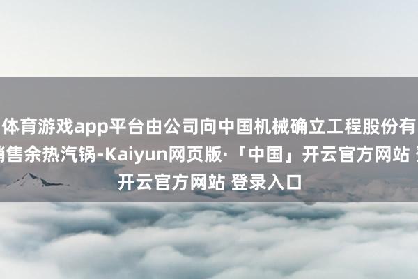 体育游戏app平台由公司向中国机械确立工程股份有限公司销售余热汽锅-Kaiyun网页版·「中国」开云官方网站 登录入口
