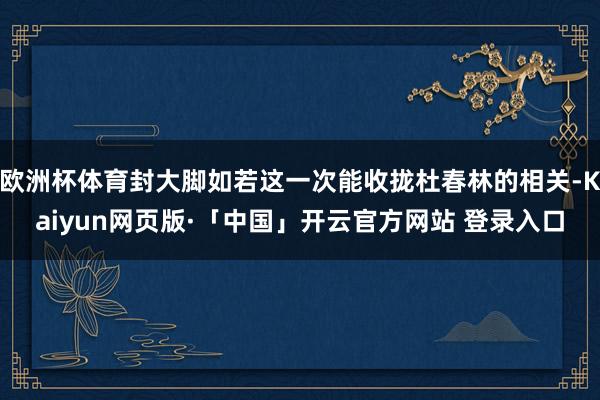 欧洲杯体育封大脚如若这一次能收拢杜春林的相关-Kaiyun网页版·「中国」开云官方网站 登录入口