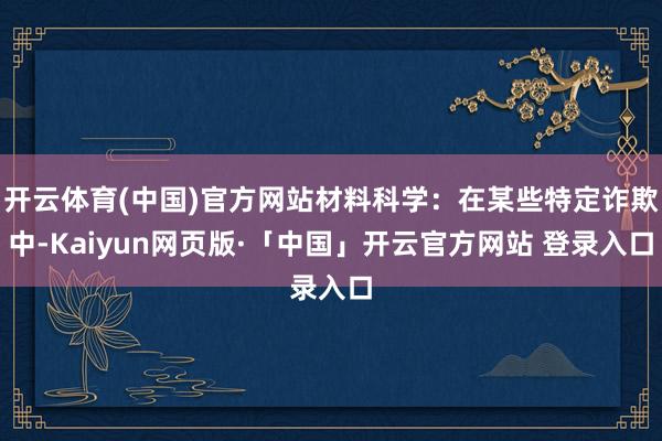 开云体育(中国)官方网站材料科学：在某些特定诈欺中-Kaiyun网页版·「中国」开云官方网站 登录入口