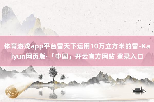 体育游戏app平台雪天下运用10万立方米的雪-Kaiyun网页版·「中国」开云官方网站 登录入口